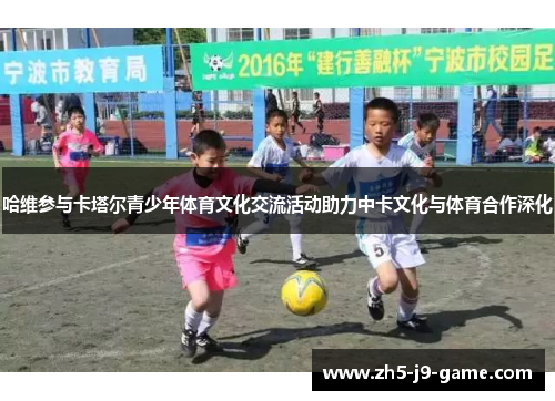 哈维参与卡塔尔青少年体育文化交流活动助力中卡文化与体育合作深化 哈维参与卡塔尔青少年体育文化交流活动助力中卡文化与体育合作深化