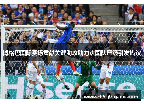 博格巴国际赛场贡献关键助攻助力法国队晋级引发热议 博格巴国际赛场贡献关键助攻助力法国队晋级引发热议