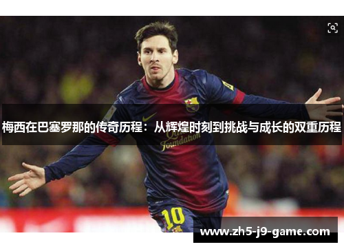 梅西在巴塞罗那的传奇历程:从辉煌时刻到挑战与成长的双重历程 梅西在巴塞罗那的传奇历程:从辉煌时刻到挑战与成长的双重历程