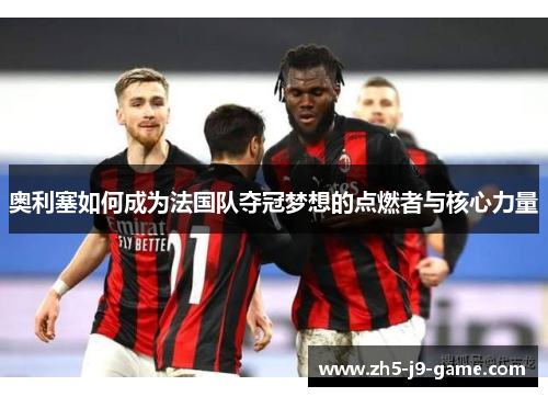 奥利塞如何成为法国队夺冠梦想的点燃者与核心力量 奥利塞如何成为法国队夺冠梦想的点燃者与核心力量