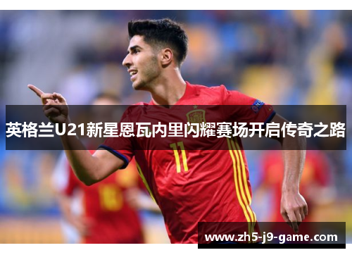 英格兰U21新星恩瓦内里闪耀赛场开启传奇之路 英格兰U21新星恩瓦内里闪耀赛场开启传奇之路