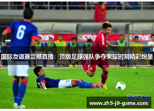 国际友谊赛震撼直播：顶级足球强队争夺荣耀时刻精彩纷呈