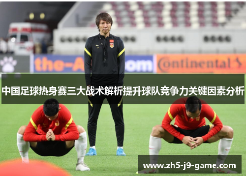 中国足球热身赛三大战术解析提升球队竞争力关键因素分析 中国足球热身赛三大战术解析提升球队竞争力关键因素分析