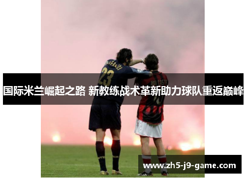 国际米兰崛起之路 新教练战术革新助力球队重返巅峰 国际米兰崛起之路 新教练战术革新助力球队重返巅峰