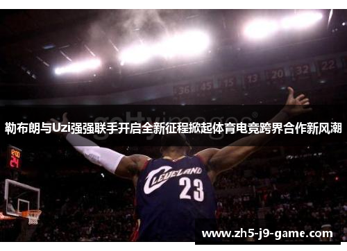 勒布朗与Uzi强强联手开启全新征程掀起体育电竞跨界合作新风潮 勒布朗与Uzi强强联手开启全新征程掀起体育电竞跨界合作新风潮