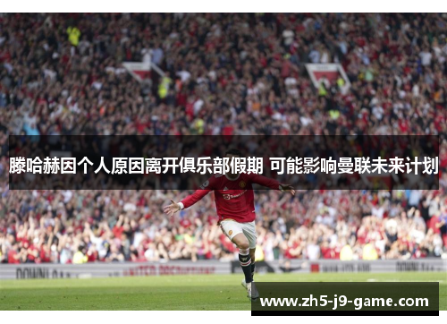 滕哈赫因个人原因离开俱乐部假期 可能影响曼联未来计划 滕哈赫因个人原因离开俱乐部假期 可能影响曼联未来计划