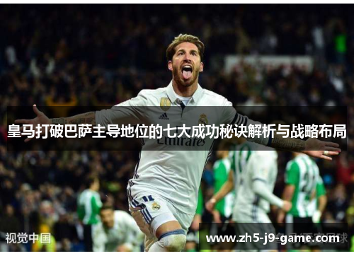 皇马打破巴萨主导地位的七大成功秘诀解析与战略布局 皇马打破巴萨主导地位的七大成功秘诀解析与战略布局