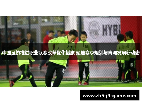 中国足协推进职业联赛改革优化措施 聚焦赛季规划与青训发展新动态 中国足协推进职业联赛改革优化措施 聚焦赛季规划与青训发展新动态