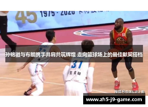 孙铭徽与布朗携手并肩共筑辉煌 走向篮球场上的最佳默契搭档 孙铭徽与布朗携手并肩共筑辉煌 走向篮球场上的最佳默契搭档