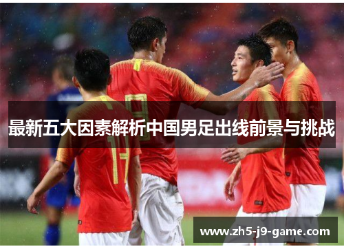 最新五大因素解析中国男足出线前景与挑战 最新五大因素解析中国男足出线前景与挑战