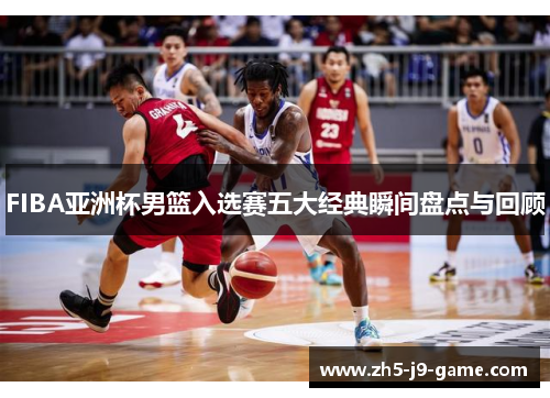FIBA亚洲杯男篮入选赛五大经典瞬间盘点与回顾 FIBA亚洲杯男篮入选赛五大经典瞬间盘点与回顾