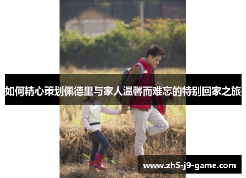 如何精心策划佩德里与家人温馨而难忘的特别回家之旅 如何精心策划佩德里与家人温馨而难忘的特别回家之旅