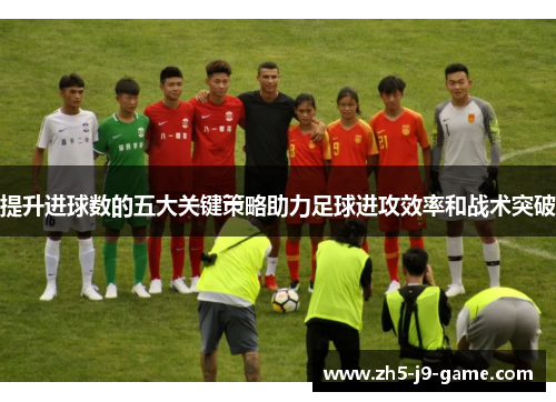 提升进球数的五大关键策略助力足球进攻效率和战术突破 提升进球数的五大关键策略助力足球进攻效率和战术突破