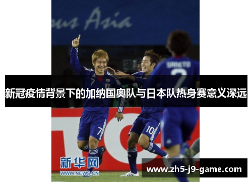 新冠疫情背景下的加纳国奥队与日本队热身赛意义深远 新冠疫情背景下的加纳国奥队与日本队热身赛意义深远