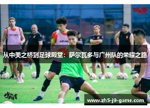 从中美之桥到足球殿堂:萨尔瓦多与广州队的荣耀之路 从中美之桥到足球殿堂:萨尔瓦多与广州队的荣耀之路