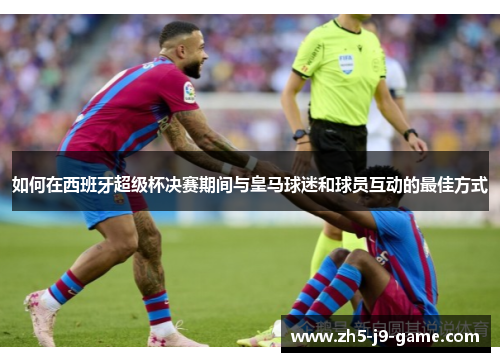 如何在西班牙超级杯决赛期间与皇马球迷和球员互动的最佳方式 如何在西班牙超级杯决赛期间与皇马球迷和球员互动的最佳方式
