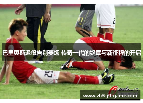 巴里奥斯退役告别赛场 传奇一代的终章与新征程的开启 巴里奥斯退役告别赛场 传奇一代的终章与新征程的开启