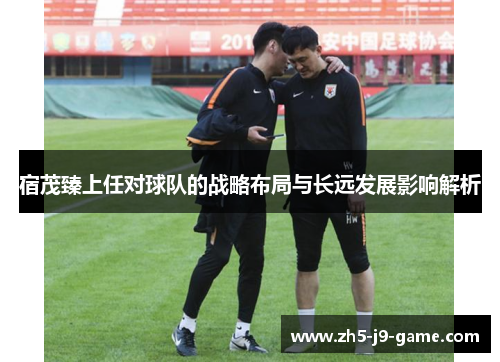 宿茂臻上任对球队的战略布局与长远发展影响解析 宿茂臻上任对球队的战略布局与长远发展影响解析