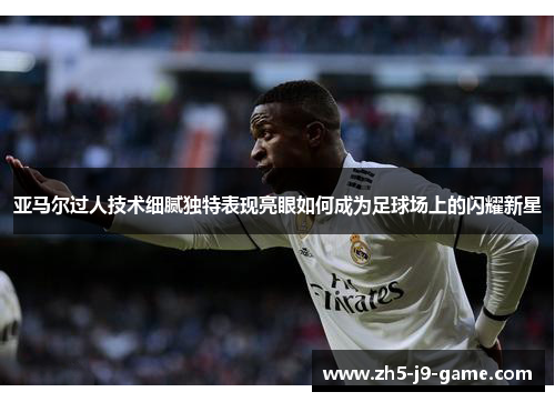 亚马尔过人技术细腻独特表现亮眼如何成为足球场上的闪耀新星 亚马尔过人技术细腻独特表现亮眼如何成为足球场上的闪耀新星