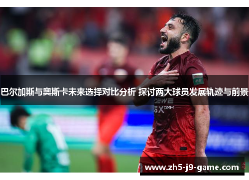 巴尔加斯与奥斯卡未来选择对比分析 探讨两大球员发展轨迹与前景 巴尔加斯与奥斯卡未来选择对比分析 探讨两大球员发展轨迹与前景