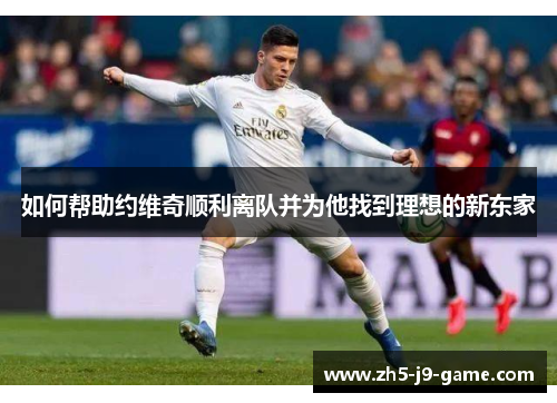 如何帮助约维奇顺利离队并为他找到理想的新东家 如何帮助约维奇顺利离队并为他找到理想的新东家