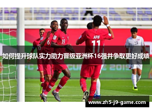 如何提升球队实力助力晋级亚洲杯16强并争取更好成绩 如何提升球队实力助力晋级亚洲杯16强并争取更好成绩