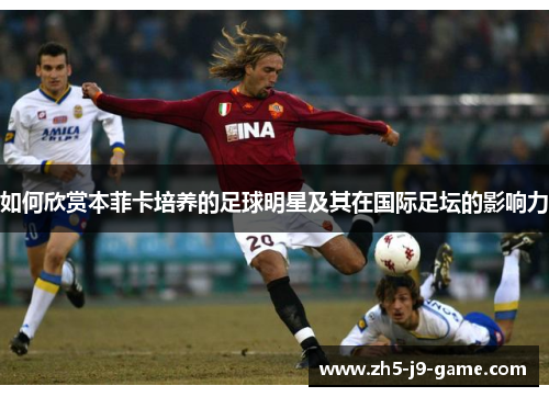 如何欣赏本菲卡培养的足球明星及其在国际足坛的影响力 如何欣赏本菲卡培养的足球明星及其在国际足坛的影响力
