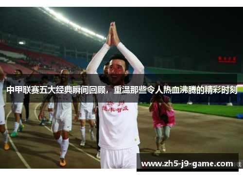 中甲联赛五大经典瞬间回顾，重温那些令人热血沸腾的精彩时刻