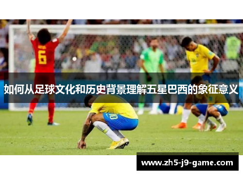 如何从足球文化和历史背景理解五星巴西的象征意义 如何从足球文化和历史背景理解五星巴西的象征意义
