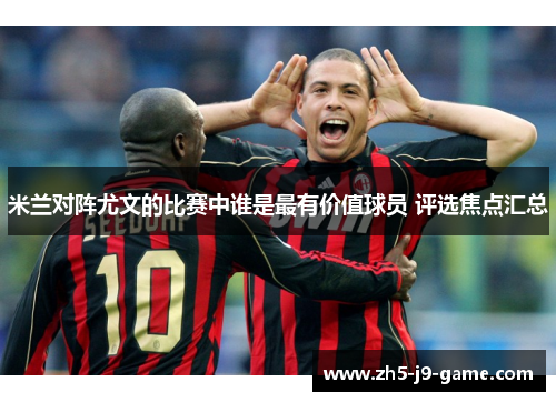 米兰对阵尤文的比赛中谁是最有价值球员 评选焦点汇总 米兰对阵尤文的比赛中谁是最有价值球员 评选焦点汇总