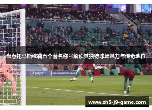 盘点托马斯穆勒五个著名称号解读其独特球场魅力与传奇地位 盘点托马斯穆勒五个著名称号解读其独特球场魅力与传奇地位