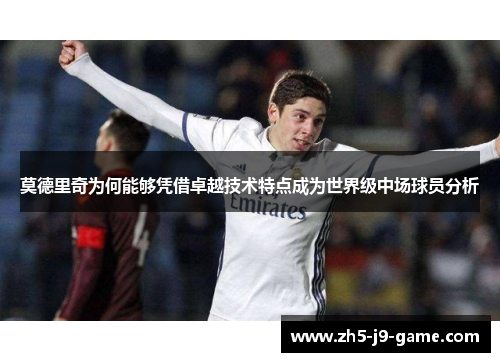 莫德里奇为何能够凭借卓越技术特点成为世界级中场球员分析 莫德里奇为何能够凭借卓越技术特点成为世界级中场球员分析