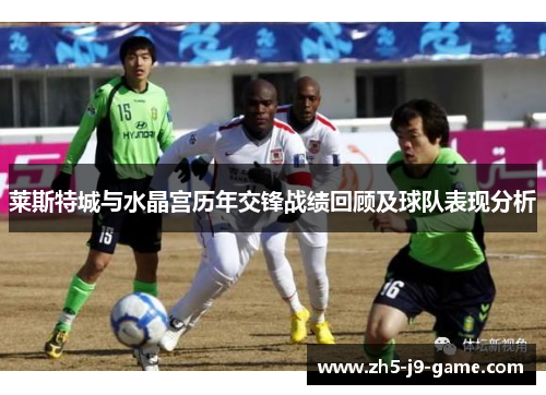 莱斯特城与水晶宫历年交锋战绩回顾及球队表现分析 莱斯特城与水晶宫历年交锋战绩回顾及球队表现分析