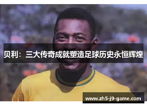 贝利:三大传奇成就塑造足球历史永恒辉煌 贝利:三大传奇成就塑造足球历史永恒辉煌