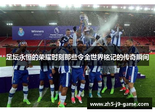 足坛永恒的荣耀时刻那些令全世界铭记的传奇瞬间 足坛永恒的荣耀时刻那些令全世界铭记的传奇瞬间
