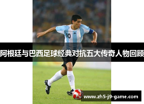 阿根廷与巴西足球经典对抗五大传奇人物回顾 阿根廷与巴西足球经典对抗五大传奇人物回顾