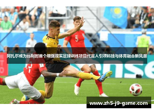 阿扎尔成为比利时首个增强现实足球训练项目代言人引领科技与体育融合新风潮