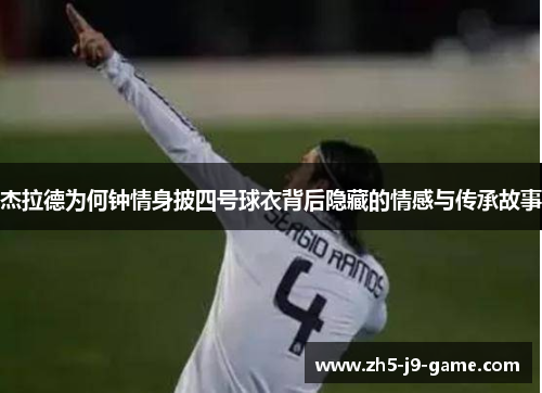 杰拉德为何钟情身披四号球衣背后隐藏的情感与传承故事 杰拉德为何钟情身披四号球衣背后隐藏的情感与传承故事