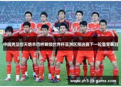 中国男足惊天绝杀巴林晋级世界杯亚洲区预选赛下一轮备受瞩目 中国男足惊天绝杀巴林晋级世界杯亚洲区预选赛下一轮备受瞩目